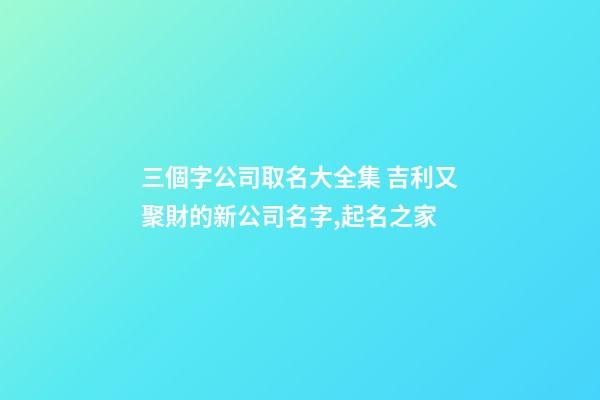 三個字公司取名大全集 吉利又聚財的新公司名字,起名之家